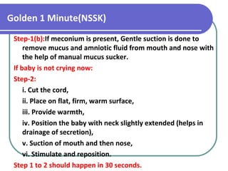 Golden 1 Minute(NSSK)
Step-1(b):If meconium is present, Gentle suction is done to
remove mucus and amniotic fluid from mouth and nose with
the help of manual mucus sucker.
If baby is not crying now:
Step-2:
i. Cut the cord,
ii. Place on flat, firm, warm surface,
iii. Provide warmth,
iv. Position the baby with neck slightly extended (helps in
drainage of secretion),
v. Suction of mouth and then nose,
vi. Stimulate and reposition.
Step 1 to 2 should happen in 30 seconds.
 