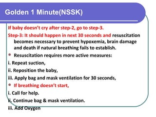 Golden 1 Minute(NSSK)
If baby doesn’t cry after step-2, go to step-3.
Step-3: It should happen in next 30 seconds and resuscitation
becomes necessary to prevent hypoxemia, brain damage
and death if natural breathing fails to establish.
 Resuscitation requires more active measures:
i. Repeat suction,
ii. Reposition the baby,
iii. Apply bag and mask ventilation for 30 seconds,
 If breathing doesn’t start,
i. Call for help.
ii. Continue bag & mask ventilation.
iii. Add Oxygen
 
