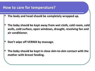 How to care for temperature?
 The body and head should be completely wrapped up.
 The baby should be kept away from wet cloth, cold room, cold
walls, cold surface, open windows, draught, revolving fan and
air conditioner.
 Don’t wipe off VERNIX by massage.
 The baby should be kept in close skin-to-skin contact with the
mother with breast feeding.
 