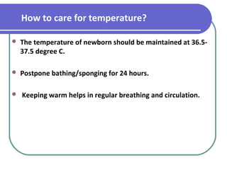 How to care for temperature?
 The temperature of newborn should be maintained at 36.5-
37.5 degree C.
 Postpone bathing/sponging for 24 hours.
 Keeping warm helps in regular breathing and circulation.
 