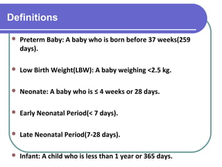Definitions
 Preterm Baby: A baby who is born before 37 weeks(259
days).
 Low Birth Weight(LBW): A baby weighing <2.5 kg.
 Neonate: A baby who is ≤ 4 weeks or 28 days.
 Early Neonatal Period(< 7 days).
 Late Neonatal Period(7-28 days).
 Infant: A child who is less than 1 year or 365 days.
 