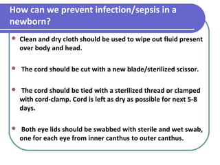 How can we prevent infection/sepsis in a
newborn?
 Clean and dry cloth should be used to wipe out fluid present
over body and head.
 The cord should be cut with a new blade/sterilized scissor.
 The cord should be tied with a sterilized thread or clamped
with cord-clamp. Cord is left as dry as possible for next 5-8
days.
 Both eye lids should be swabbed with sterile and wet swab,
one for each eye from inner canthus to outer canthus.
 