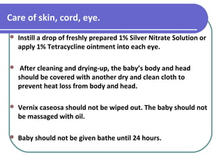 Care of skin, cord, eye.
 Instill a drop of freshly prepared 1% Silver Nitrate Solution or
apply 1% Tetracycline ointment into each eye.
 After cleaning and drying-up, the baby’s body and head
should be covered with another dry and clean cloth to
prevent heat loss from body and head.
 Vernix caseosa should not be wiped out. The baby should not
be massaged with oil.
 Baby should not be given bathe until 24 hours.
 