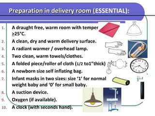 1. A draught free, warm room with temperature
>25°C.
2. A clean, dry and warm delivery surface.
3. A radiant warmer / overhead lamp.
4. Two clean, warm towels/clothes.
5. A folded piece/roller of cloth (1/2 to1”thick).
6. A newborn size self inflating bag.
7. Infant masks in two sizes: size ‘1’ for normal
weight baby and ‘0’ for small baby.
8. A suction device.
9. Oxygen (if available).
10. A clock (with seconds hand).
 
Preparation in delivery room (Preparation in delivery room (ESSENTIAL):
 