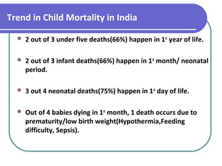 Trend in Child Mortality in India
 2 out of 3 under five deaths(66%) happen in 1st
year of life.
 2 out of 3 infant deaths(66%) happen in 1st
month/ neonatal
period.
 3 out 4 neonatal deaths(75%) happen in 1st
day of life.
 Out of 4 babies dying in 1st
month, 1 death occurs due to
prematurity/low birth weight(Hypothermia,Feeding
difficulty, Sepsis).
 