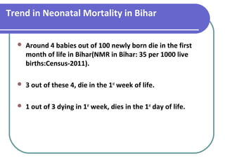 Trend in Neonatal Mortality in Bihar
 Around 4 babies out of 100 newly born die in the first
month of life in Bihar(NMR in Bihar: 35 per 1000 live
births:Census-2011).
 3 out of these 4, die in the 1st
week of life.
 1 out of 3 dying in 1st
week, dies in the 1st
day of life.
 