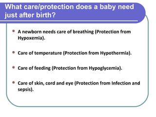 What care/protection does a baby need
just after birth?
 A newborn needs care of breathing (Protection from
Hypoxemia).
 Care of temperature (Protection from Hypothermia).
 Care of feeding (Protection from Hypoglycemia).
 Care of skin, cord and eye (Protection from Infection and
sepsis).
 