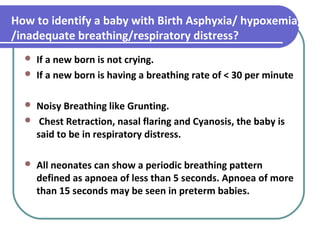 How to identify a baby with Birth Asphyxia/ hypoxemia/
/inadequate breathing/respiratory distress?
 If a new born is not crying.
 If a new born is having a breathing rate of < 30 per minute
 Noisy Breathing like Grunting.
 Chest Retraction, nasal flaring and Cyanosis, the baby is
said to be in respiratory distress.
 All neonates can show a periodic breathing pattern
defined as apnoea of less than 5 seconds. Apnoea of more
than 15 seconds may be seen in preterm babies.
 
