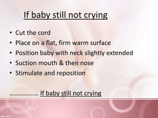 If baby still not crying
• Cut the cord
• Place on a flat, firm warm surface
• Position baby with neck slightly extended
• Suction mouth & then nose
• Stimulate and reposition
……………… If baby still not crying
 