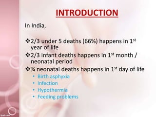 INTRODUCTION
In India,
2/3 under 5 deaths (66%) happens in 1st
year of life
2/3 infant deaths happens in 1st month /
neonatal period
¾ neonatal deaths happens in 1st day of life
• Birth asphyxia
• Infection
• Hypothermia
• Feeding problems
 