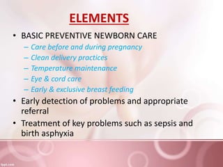 ELEMENTS
• BASIC PREVENTIVE NEWBORN CARE
– Care before and during pregnancy
– Clean delivery practices
– Temperature maintenance
– Eye & cord care
– Early & exclusive breast feeding
• Early detection of problems and appropriate
referral
• Treatment of key problems such as sepsis and
birth asphyxia
 