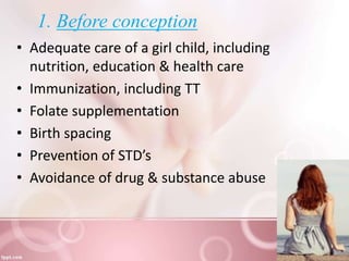 1. Before conception
• Adequate care of a girl child, including
nutrition, education & health care
• Immunization, including TT
• Folate supplementation
• Birth spacing
• Prevention of STD’s
• Avoidance of drug & substance abuse
 