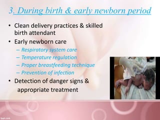 3. During birth & early newborn period
• Clean delivery practices & skilled
birth attendant
• Early newborn care
– Respiratory system care
– Temperature regulation
– Proper breastfeeding technique
– Prevention of infection
• Detection of danger signs &
appropriate treatment
 