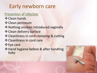 Early newborn care
Prevention of infection
Clean hands
Clean perineum
Nothing unclean introduced vaginally
Clean delivery surface
Cleanliness in cord clamping & cutting
Cleanliness in cord care
Eye care
Hand hygiene before & after handling
baby
 