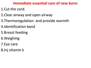 Immediate essential care of new born:
1.Cut the cord.
2.Clear airway and open airway
3.Thermoregulation and provide warmth
4.Identification band
5.Breast feeding
6.Weighing
7.Eye care
8.Inj vitamin k
 