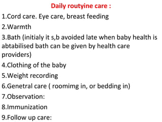 Daily routyine care :
1.Cord care. Eye care, breast feeding
2.Warmth
3.Bath (initialy it s,b avoided late when baby health is
abtabilised bath can be given by health care
providers)
4.Clothing of the baby
5.Weight recording
6.Genetral care ( roomimg in, or bedding in)
7.Observation:
8.Immunization
9.Follow up care:
 