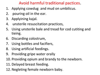 Avoid harmful traditional pactices.
1. Applying cowdug and mud on umbilicus.
2. pouring oil in the ear.
3. Applyining kajal.
4. unsterile resuscitation practices,
5. Using unsterile bale and tread for cod cutiting and
tieing.
6. Discarding colostrum,
7. Using bottles and facifiers,
8. Using artificial feedings.
9. Providing gripe water orally
10. Providing opium and brandy to the newborn.
11. Delayed breast feeding.
12. Negleting female newborn baby.
 