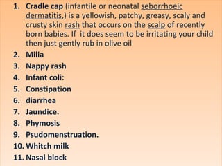 1. Cradle cap (infantile or neonatal seborrhoeic
dermatitis,) is a yellowish, patchy, greasy, scaly and
crusty skin rash that occurs on the scalp of recently
born babies. If it does seem to be irritating your child
then just gently rub in olive oil
2. Milia
3. Nappy rash
4. Infant coli:
5. Constipation
6. diarrhea
7. Jaundice.
8. Phymosis
9. Psudomenstruation.
10. Whitch milk
11. Nasal block
1. Cradle cap (infantile or neonatal seborrhoeic
dermatitis,) is a yellowish, patchy, greasy, scaly and
crusty skin rash that occurs on the scalp of recently
born babies. If it does seem to be irritating your child
then just gently rub in olive oil
2. Milia
3. Nappy rash
4. Infant coli:
5. Constipation
6. diarrhea
7. Jaundice.
8. Phymosis
9. Psudomenstruation.
10. Whitch milk
11. Nasal block
 