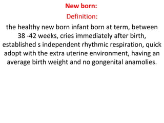 New born:
Definition:
the healthy new born infant born at term, between
38 -42 weeks, cries immediately after birth,
established s independent rhythmic respiration, quick
adopt with the extra uterine environment, having an
average birth weight and no gongenital anamolies.
 