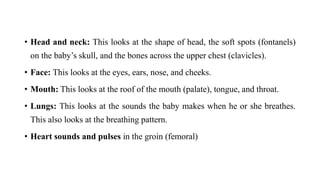 • Head and neck: This looks at the shape of head, the soft spots (fontanels)
on the baby’s skull, and the bones across the upper chest (clavicles).
• Face: This looks at the eyes, ears, nose, and cheeks.
• Mouth: This looks at the roof of the mouth (palate), tongue, and throat.
• Lungs: This looks at the sounds the baby makes when he or she breathes.
This also looks at the breathing pattern.
• Heart sounds and pulses in the groin (femoral)
 