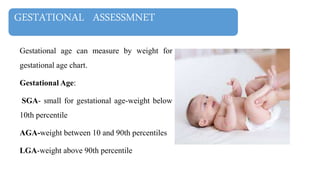 GESTATIONAL ASSESSMNET
Gestational age can measure by weight for
gestational age chart.
Gestational Age:
SGA- small for gestational age-weight below
10th percentile
AGA-weight between 10 and 90th percentiles
LGA-weight above 90th percentile
 