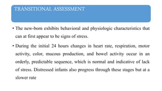 TRANSITIONAL ASSESSMENT
• The new-born exhibits behavioral and physiologic characteristics that
can at first appear to be signs of stress.
• During the initial 24 hours changes in heart rate, respiration, motor
activity, color, mucous production, and bowel activity occur in an
orderly, predictable sequence, which is normal and indicative of lack
of stress. Distressed infants also progress through these stages but at a
slower rate
 