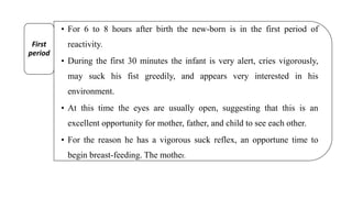 • For 6 to 8 hours after birth the new-born is in the first period of
reactivity.
• During the first 30 minutes the infant is very alert, cries vigorously,
may suck his fist greedily, and appears very interested in his
environment.
• At this time the eyes are usually open, suggesting that this is an
excellent opportunity for mother, father, and child to see each other.
• For the reason he has a vigorous suck reflex, an opportune time to
begin breast-feeding. The mother.
First
period
 