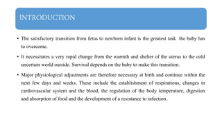 INTRODUCTION
• The satisfactory transition from fetus to newborn infant is the greatest task the baby has
to overcome.
• It necessitates a very rapid change from the warmth and shelter of the uterus to the cold
uncertain world outside. Survival depends on the baby to make this transition.
• Major physiological adjustments are therefore necessary at birth and continue within the
next few days and weeks. These include the establishment of respirations, changes in
cardiovascular system and the blood, the regulation of the body temperature, digestion
and absorption of food and the development of a resistance to infection.
 