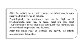 • After the initially highly active states, the infant may be quite
sleepy and uninterested in sucking.
• Physiologically the respiratory rate can be high as 80
breaths/minute, rales may be heard, heart rate may reach
180beats/minute, bowel sounds are active, mucous secretions are
increased and temperature may decrease.
• After this initial stage of alertness and activity the infant's
responsiveness diminishes.
 