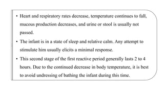 • Heart and respiratory rates decrease, temperature continues to fall,
mucous production decreases, and urine or stool is usually not
passed.
• The infant is in a state of sleep and relative calm. Any attempt to
stimulate him usually elicits a minimal response.
• This second stage of the first reactive period generally lasts 2 to 4
hours. Due to the continued decrease in body temperature, it is best
to avoid undressing of bathing the infant during this time.
Fi
r
st
 