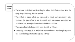• The second period of reactivity begins when the infant awakes from the
deep sleep following the first period.
• The infant is again alert and responsive, heart and respiratory rates
increase, the gag reflex is active, gastric and respiratory secretions are
increased, and passage of meconium commonly occurs.
• This second period of reactivity lasts about 2 to 5 hours
• Following this stage is a period of stabilization of physiologic systems
and a vacillating pattern of sleep and activity
Second
Period
 