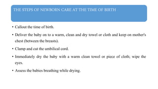 THE STEPS OF NEWBORN CARE AT THE TIME OF BIRTH
• Callout the time of birth.
• Deliver the baby on to a warm, clean and dry towel or cloth and keep on mother's
chest (between the breasts).
• Clamp and cut the umbilical cord.
• Immediately dry the baby with a warm clean towel or piece of cloth; wipe the
eyes.
• Assess the babies breathing while drying.
 