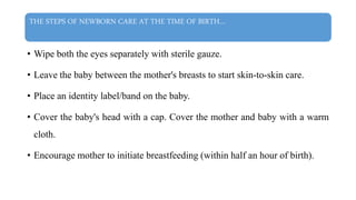 THE STEPS OF NEWBORN CARE AT THE TIME OF BIRTH…
• Wipe both the eyes separately with sterile gauze.
• Leave the baby between the mother's breasts to start skin-to-skin care.
• Place an identity label/band on the baby.
• Cover the baby's head with a cap. Cover the mother and baby with a warm
cloth.
• Encourage mother to initiate breastfeeding (within half an hour of birth).
 
