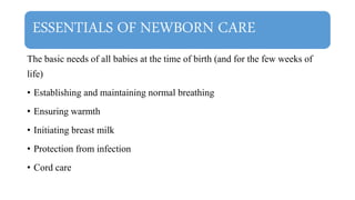 ESSENTIALS OF NEWBORN CARE
The basic needs of all babies at the time of birth (and for the few weeks of
life)
• Establishing and maintaining normal breathing
• Ensuring warmth
• Initiating breast milk
• Protection from infection
• Cord care
 