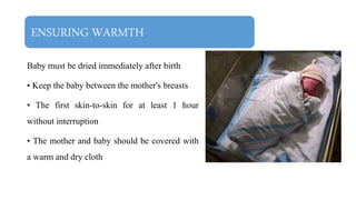 ENSURING WARMTH
Baby must be dried immediately after birth
• Keep the baby between the mother's breasts
• The first skin-to-skin for at least 1 hour
without interruption
• The mother and baby should be covered with
a warm and dry cloth
 