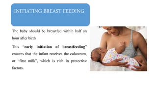 INITIATING BREAST FEEDING
The baby should be breastfed within half an
hour after birth
This “early initiation of breastfeeding”
ensures that the infant receives the colostrum,
or “first milk”, which is rich in protective
factors.
 