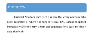 DEFINITION
Essential Newborn Care (ENC) is care that every newborn baby
needs regardless of where it is born or its size. ENC should be applied
immediately after the baby is born and continued for at least the first 7
days after birth
 