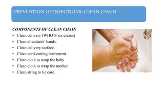 PREVENTION OF INFECTIONS; CLEAN CHAIN
COMPONENTS OF CLEAN CHAIN
• Clean delivery (WHO’S six cleans)
• Clean attendants’ hands.
• Clean delivery surface.
• Clean cord-cutting instrument.
• Clean cloth to warp the baby.
• Clean cloth to wrap the mother.
• Clean string to tie cord.
 