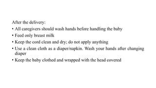 After the delivery:
• All caregivers should wash hands before handling the baby
• Feed only breast milk
• Keep the cord clean and dry; do not apply anything
• Use a clean cloth as a diaper/napkin. Wash your hands after changing
diaper
• Keep the baby clothed and wrapped with the head covered
 
