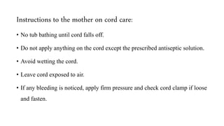 Instructions to the mother on cord care:
• No tub bathing until cord falls off.
• Do not apply anything on the cord except the prescribed antiseptic solution.
• Avoid wetting the cord.
• Leave cord exposed to air.
• If any bleeding is noticed, apply firm pressure and check cord clamp if loose
and fasten.
 