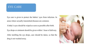 EYE CARE
Eye care is given to protect the babies’ eyes from infection. In
areas where sexually transmitted diseases are common.
A baby’s eyes should be wiped as soon as possible after birth.
Eye drops or ointment should be given within 1 hour of delivery.
After instilling the eye drops, care should be taken, so that the
drug is not washed away.
 
