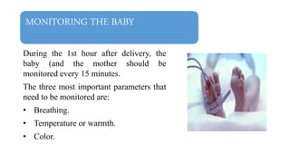 MONITORING THE BABY
During the 1st hour after delivery, the
baby (and the mother should be
monitored every 15 minutes.
The three most important parameters that
need to be monitored are:
• Breathing.
• Temperature or warmth.
• Color.
 