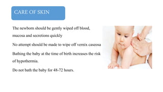 CARE OF SKIN
The newborn should be gently wiped off blood,
mucosa and secretions quickly
No attempt should be made to wipe off vernix caseosa
Bathing the baby at the time of birth increases the risk
of hypothermia.
Do not bath the baby for 48-72 hours.
 