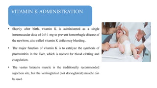 VITAMIN K ADMINISTRATION
• Shortly after birth, vitamin K is administered as a single
intramuscular dose of 0.5-1 mg to prevent hemorrhagic disease of
the newborn, also called vitamin K deficiency bleeding..
• The major function of vitamin K is to catalyze the synthesis of
prothrombin in the liver, which is needed for blood clotting and
coagulation.
• The vastus lateralis muscle is the traditionally recommended
injection site, but the ventrogluteal (not dorsogluteal) muscle can
be used
 