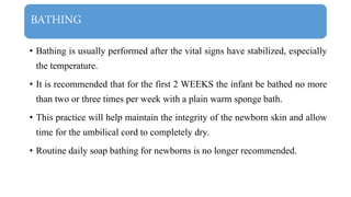 BATHING
• Bathing is usually performed after the vital signs have stabilized, especially
the temperature.
• It is recommended that for the first 2 WEEKS the infant be bathed no more
than two or three times per week with a plain warm sponge bath.
• This practice will help maintain the integrity of the newborn skin and allow
time for the umbilical cord to completely dry.
• Routine daily soap bathing for newborns is no longer recommended.
 
