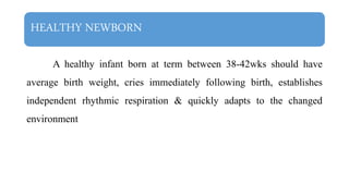 HEALTHY NEWBORN
A healthy infant born at term between 38-42wks should have
average birth weight, cries immediately following birth, establishes
independent rhythmic respiration & quickly adapts to the changed
environment
 