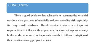 CONCLUSION
There is good evidence that adherence to recommended essential
newborn care practices substantially reduces mortality risk especially
for very small newborns. Health service contacts are important
opportunities to influence these practices. In some settings community
health workers can serve as important channels to influence adoption of
these practices among pregnant women
 
