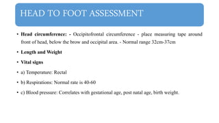 HEAD TO FOOT ASSESSMENT
• Head circumference: - Occipitofrontal circumference - place measuring tape around
front of head, below the brow and occipital area. - Normal range 32cm-37cm
• Length and Weight
• Vital signs
• a) Temperature: Rectal
• b) Respirations: Normal rate is 40-60
• c) Blood pressure: Correlates with gestational age, post natal age, birth weight.
 