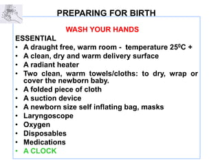 PREPARING FOR BIRTH
WASH YOUR HANDS
ESSENTIAL
• A draught free, warm room - temperature 250C +
• A clean, dry and warm delivery surface
• A radiant heater
• Two clean, warm towels/cloths: to dry, wrap or
cover the newborn baby.
• A folded piece of cloth
• A suction device
• A newborn size self inflating bag, masks
• Laryngoscope
• Oxygen
• Disposables
• Medications
• A CLOCK
 