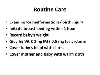 Routine Care
• Examine for malformations/ birth injury
• Initiate breast feeding within 1 hour
• Record baby’s weight
• Give Inj Vit K 1mg IM ( 0.5 mg for preterm)
• Cover baby’s head with cloth.
• Cover mother and baby with warm cloth
 
